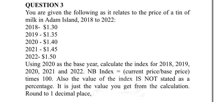 QUESTION 3
You are given the following as it relates to the price of a tin of
milk in Adam Island, 2018 to 2022:
2018- $1.30
2019 - $1.35
2020 - $1.40
2021 - $1.45
2022- $1.50
Using 2020 as the base year, calculate the index for 2018, 2019,
2020, 2021 and 2022. NB Index = (current price/base price)
times 100. Also the value of the index IS NOT stated as a
percentage. It is just the value you get from the calculation.
Round to 1 decimal place,