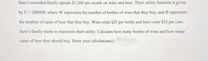 Sam's extended family spends $3,200 per month on wine and beer. Their utility function is given
by U = 200WB, where W represents the number of bottles of wine that they buy, and B represents
the number of cases of beer that they buy. Wine costs $25 per bottle and beer costs $32 per case.
Sam's family wants to maximize their utility. Calculate how many bottles of wine and how many
cases of beer they should buy. Show your calculation(s).