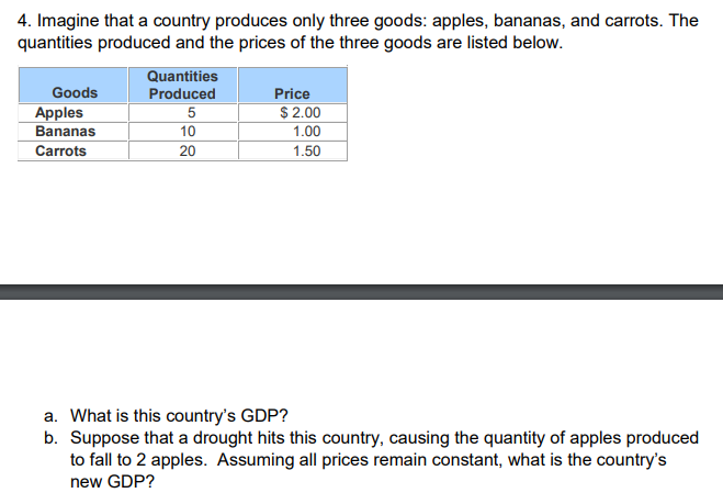 4. Imagine that a country produces only three goods: apples, bananas, and carrots. The
quantities produced and the prices of the three goods are listed below.
Goods
Apples
Bananas
Carrots
Quantities
Produced
5
10
20
Price
$ 2.00
1.00
1.50
a. What is this country's GDP?
b. Suppose that a drought hits this country, causing the quantity of apples produced
to fall to 2 apples. Assuming all prices remain constant, what is the country's
new GDP?