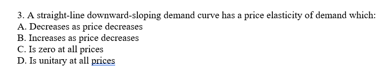 3. A straight-line downward-sloping demand curve has a price elasticity of demand which:
A. Decreases as price decreases
B. Increases as price decreases
C. Is zero at all prices
D. Is unitary at all prices