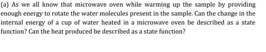 (a) As we all know that microwave oven while warming up the sample by providing
enough energy to rotate the water molecules present in the sample. Can the change in the
internal energy of a cup of water heated in a microwave oven be described as a state
function? Can the heat produced be described as a state function?
