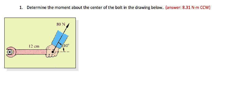 1. Determine the moment about the center of the bolt in the drawing below. (answer: 8.31 N-m CCW)
80 N
12 cm
60°
