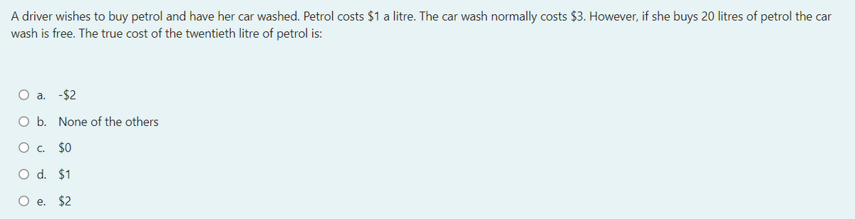 A driver wishes to buy petrol and have her car washed. Petrol costs $1 a litre. The car wash normally costs $3. However, if she buys 20 litres of petrol the car
wash is free. The true cost of the twentieth litre of petrol is:
O a. -$2
O b. None of the others
O c. $0
O d. $1
O e. $2