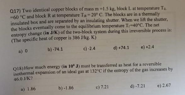 Q17) Two identical copper blocks of mass m =1.5 kg, block L. at temperature Ta
= 60 °C and block R at temperature TiR-20° C. The blocks are in a thermally
insulated box and are separated by an insulating shutter. When we lift the shutter,
the blocks eventually come to the equilibrium temperature T-40°C. The net
entropy change (in J/K) of the two-block system during this irreversible process is:
(The specific heat of copper is 386 J/kg. K)
a) 0
b)-74.1
c) -2.4
d) +74.1 e) +2.4
Q18) How much energy (in 10 J) must be transferred as heat for a reversible
isothermal expansion of an ideal gas at 132°C if the entropy of the gas increases by
46.0 J/K?
a) 1.86
b)-1.86
c) 7.21
d) -7.21
e) 2.67