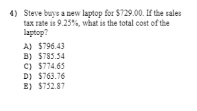 4) Steve buys a new laptop for $729.00. If the sales
tax rate is 9.25%, what is the total cost of the
laptop?
A) $796.43
B) $785.54
C) $774.65
D) $763.76
E) $752.87
