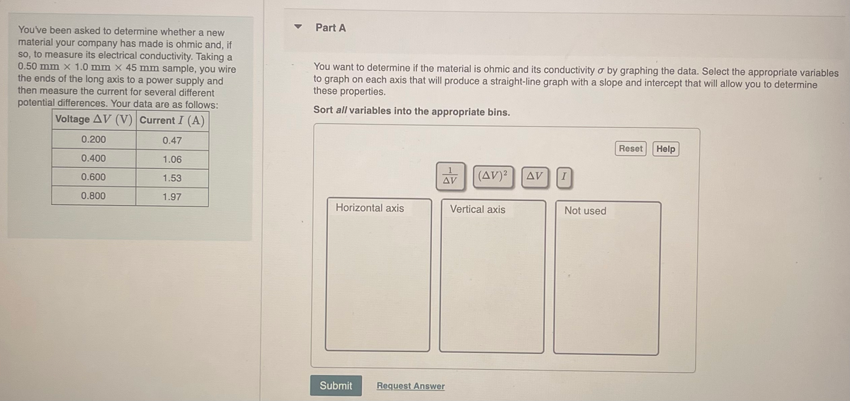 You've been asked to determine whether a new
material your company has made is ohmic and, if
so, to measure its electrical conductivity. Taking a
0.50 mm X 1.0 mm x 45 mm sample, you wire
the ends of the long axis to a power supply and
then measure the current for several different
potential differences. Your data are as follows:
Voltage AV (V) Current I (A)
0.200
0.47
0.400
1.06
0.600
1.53
0.800
1.97
Part A
You want to determine if the material is ohmic and its conductivity o by graphing the data. Select the appropriate variables
to graph on each axis that will produce a straight-line graph with a slope and intercept that will allow you to determine
these properties.
Sort all variables into the appropriate bins.
Horizontal axis
Submit
1
AV
Request Answer
(AV)²
Vertical axis
AV
I
Not used
Reset
Help