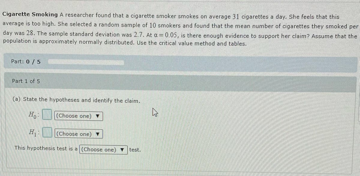 Cigarette Smoking A researcher found that a cigarette smoker smokes on average 31 cigarettes a day. She feels that this
average is too high. She selected a random sample of 10 smokers and found that the mean number of cigarettes they smoked per
day was 28. The sample standard deviation was 2.7. At a = 0.05, is there enough evidence to support her claim? Assume that the
population is approximately normally distributed. Use the critical value method and tables.
Part: 0 /5
Part 1 of 5
(a) State the hypotheses and identify the claim.
Ho
(Choose one) ▼
H
(Choose one) ▼
This hypothesis test is a (Choose one) ▼
test.
