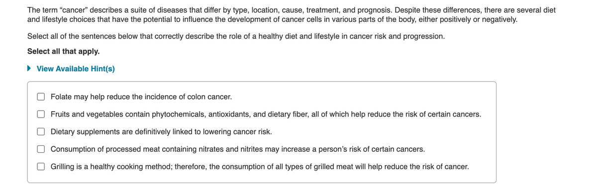 The term "cancer" describes a suite of diseases that differ by type, location, cause, treatment, and prognosis. Despite these differences, there are several diet
and lifestyle choices that have the potential to influence the development of cancer cells in various parts of the body, either positively or negatively.
Select all of the sentences below that correctly describe the role of a healthy diet and lifestyle in cancer risk and progression.
Select all that apply.
• View Available Hint(s)
Folate may help reduce the incidence of colon cancer.
Fruits and vegetables contain phytochemicals, antioxidants, and dietary fiber, all of which help reduce the risk of certain cancers.
Dietary supplements are definitively linked to lowering cancer risk.
Consumption of processed meat containing nitrates and nitrites may increase a person's risk of certain cancers.
Grilling is a healthy cooking method; therefore, the consumption of all types of grilled meat will help reduce the risk of cancer.
