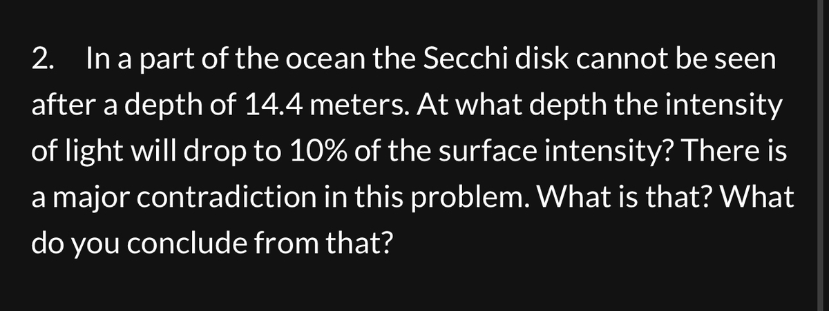 2. In a part of the ocean the Secchi disk cannot be seen
after a depth of 14.4 meters. At what depth the intensity
of light will drop to 10% of the surface intensity? There is
a major contradiction in this problem. What is that? What
do you conclude from that?