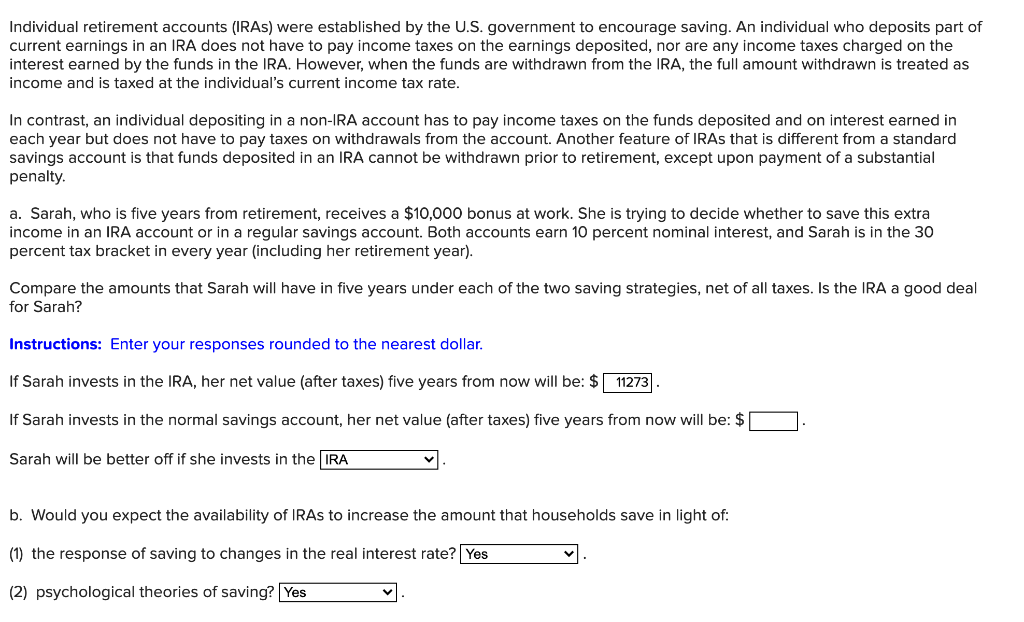 Individual retirement accounts (IRAS) were established by the U.S. government to encourage saving. An individual who deposits part of
current earnings in an IRA does not have to pay income taxes on the earnings deposited, nor are any income taxes charged on the
interest earned by the funds in the IRA. However, when the funds are withdrawn from the IRA, the full amount withdrawn is treated as
income and is taxed at the individual's current income tax rate.
In contrast, an individual depositing in a non-IRA account has to pay income taxes on the funds deposited and on interest earned in
each year but does not have to pay taxes on withdrawals from the account. Another feature of IRAs that is different from a standard
savings account is that funds deposited in an IRA cannot be withdrawn prior to retirement, except upon payment of a substantial
penalty.
a. Sarah, who is five years from retirement, receives a $10,000 bonus at work. She is trying to decide whether to save this extra
income in an IRA account or in a regular savings account. Both accounts earn 10 percent nominal interest, and Sarah is in the 30
percent tax bracket in every year (including her retirement year).
Compare the amounts that Sarah will have in five years under each of the two saving strategies, net of all taxes. Is the IRA a good deal
for Sarah?
Instructions: Enter your responses rounded to the nearest dollar.
If Sarah invests in the IRA, her net value (after taxes) five years from now will be: $ 11273
If Sarah invests in the normal savings account, her net value (after taxes) five years from now will be: $
Sarah will be better off if she invests in the IRA
b. Would you expect the availability of IRAs to increase the amount that households save in light of:
(1) the response of saving to changes in the real interest rate? Yes
(2) psychological theories of saving? Yes