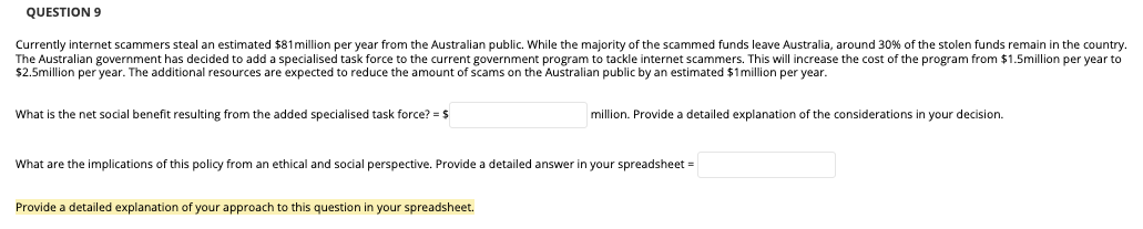 QUESTION 9
Currently internet scammers steal an estimated $81 million per year from the Australian public. While the majority of the scammed funds leave Australia, around 30% of the stolen funds remain in the country.
The Australian government has decided to add a specialised task force to the current government program to tackle internet scammers. This will increase the cost of the program from $1.5million per year to
$2.5million per year. The additional resources are expected to reduce the amount f scams on the Australian public by an estimated $1 million per year.
What is the net social benefit resulting from the added specialised task force? = $
million. Provide a detailed explanation of the considerations in your decision.
What are the implications of this policy from an ethical and social perspective. Provide a detailed answer
your spreadsheet =
Provide a detailed explanation of your approach to this question in your spreadsheet.