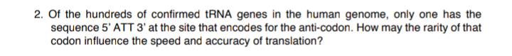 2. Of the hundreds of confirmed tRNA genes in the human genome, only one has the
sequence 5' ATT 3' at the site that encodes for the anti-codon. How may the rarity of that
codon influence the speed and accuracy of translation?

