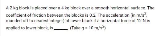 A 2 kg block is placed over a 4 kg block over a smooth horizontal surface. The
coefficient of friction between the blocks is 0.2. The acceleration (in m/s²,
rounded off to nearest integer) of lower block if a horizontal force of 12 N is
applied to lower block, is (Take g = 10 m/s²)