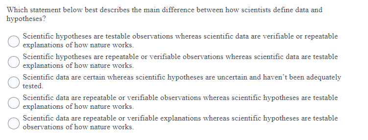 Which statement below best describes the main difference between how scientists define data and
hypotheses?
Scientific hypotheses are testable observations whereas scientific data are verifiable or repeatable
explanations of how nature works.
Scientific hypotheses are repeatable or verifiable observations whereas scientific data are testable
explanations of how nature works.
Scientific data are certain whereas scientific hypotheses are uncertain and haven't been adequately
tested.
Scientific data are repeatable or verifiable observations whereas scientific hypotheses are testable
explanations of how nature works.
Scientific data are repeatable or verifiable explanations whereas scientific hypotheses are testable
observations of how nature works.
