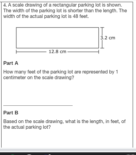 4. A scale drawing of a rectangular parking lot is shown.
The width of the parking lot is shorter than the length. The
width of the actual parking lot is 48 feet.
3.2 cm
12.8 cm -
Part A
How many feet of the parking lot are represented by 1
centimeter on the scale drawing?
Part B
Based on the scale drawing, what is the length, in feet, of
the actual parking lot?
