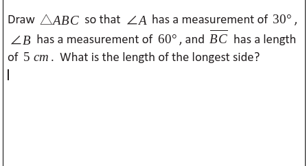 Draw AABC so that ZA has a measurement of 30°,
ZB has a measurement of 60°, and BC has a length
of 5 cm. What is the length of the longest side?
-
