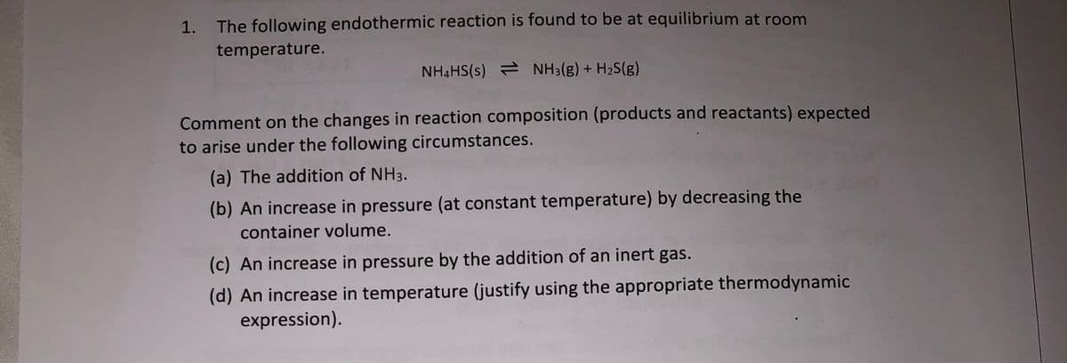 1.
The following endothermic reaction is found to be at equilibrium at room
temperature.
NH4HS(s) NH3(g) + H2S(g)
Comment on the changes in reaction composition (products and reactants) expected
to arise under the following circumstances.
(a) The addition of NH3.
(b) An increase in pressure (at constant temperature) by decreasing the
container volume.
(c) An increase in pressure by the addition of an inert gas.
(d) An increase in temperature (justify using the appropriate thermodynamic
expression).
