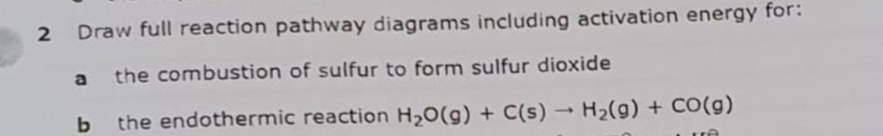 Draw full reaction pathway diagrams including activation energy for:
a
the combustion of sulfur to form sulfur dioxide
the endothermic reaction H20(g) + C(s) H2(g) + Co(g)
