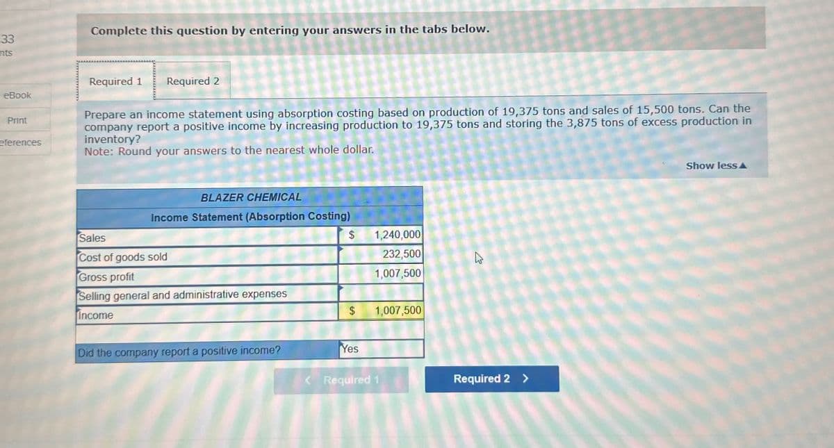 33
315
nts
Complete this question by entering your answers in the tabs below.
Required 1 Required 2
eBook
Show less▲A
Print
eferences
Prepare an income statement using absorption costing based on production of 19,375 tons and sales of 15,500 tons. Can the
company report a positive income by increasing production to 19,375 tons and storing the 3,875 tons of excess production in
inventory?
Note: Round your answers to the nearest whole dollar.
BLAZER CHEMICAL
Income Statement (Absorption Costing)
Sales
$
1,240,000
Cost of goods sold
Gross profit
232,500
1,007,500
D
Selling general and administrative expenses
Income
$
1,007,500
Did the company report a positive income?
Yes
< Required 1
Required 2 >