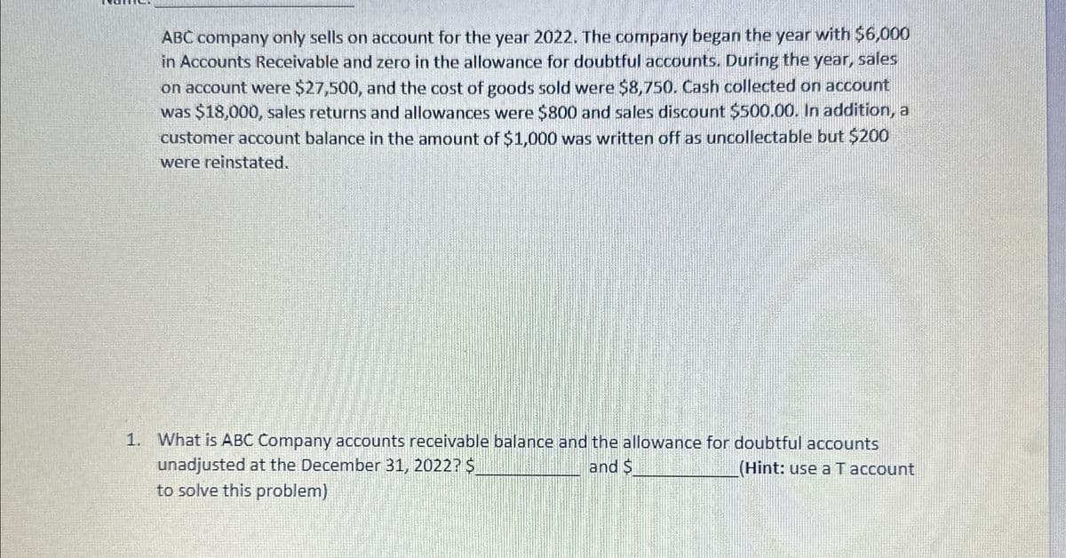 ABC company only sells on account for the year 2022. The company began the year with $6,000
in Accounts Receivable and zero in the allowance for doubtful accounts. During the year, sales
on account were $27,500, and the cost of goods sold were $8,750. Cash collected on account
was $18,000, sales returns and allowances were $800 and sales discount $500.00. In addition, a
customer account balance in the amount of $1,000 was written off as uncollectable but $200
were reinstated.
1. What is ABC Company accounts receivable balance and the allowance for doubtful accounts
unadjusted at the December 31, 2022? $
and $
(Hint: use a T account
to solve this problem)