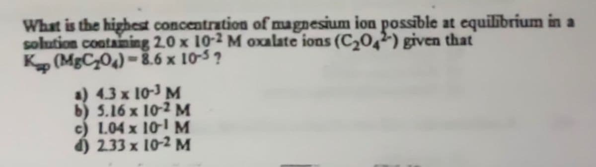 What is the highest concentration of magnesium ion possible at equilibrium in a
solution containing 2.0 x 10-2 M oxalate ions (C2042) given that
Kap (MgC₂04)-8.6 x 10-5?
a) 4.3 x 10-3 M
b) 5.16 x 10-2 M
c) 1.04 x 10-1 M
d) 2.33 x 10-2 M