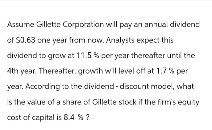 Assume Gillette Corporation will pay an annual dividend
of $0.63 one year from now. Analysts expect this
dividend to grow at 11.5% per year thereafter until the
4th year. Thereafter, growth will level off at 1.7% per
year. According to the dividend - discount model, what
is the value of a share of Gillette stock if the firm's equity
cost of capital is 8.4 % ?