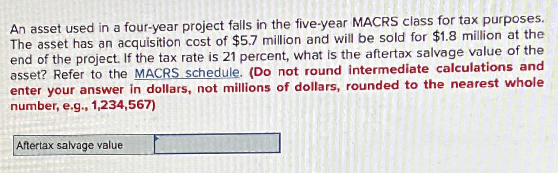 An asset used in a four-year project falls in the five-year MACRS class for tax purposes.
The asset has an acquisition cost of $5.7 million and will be sold for $1.8 million at the
end of the project. If the tax rate is 21 percent, what is the aftertax salvage value of the
asset? Refer to the MACRS schedule. (Do not round intermediate calculations and
enter your answer in dollars, not millions of dollars, rounded to the nearest whole
number, e.g., 1,234,567)
Aftertax salvage value