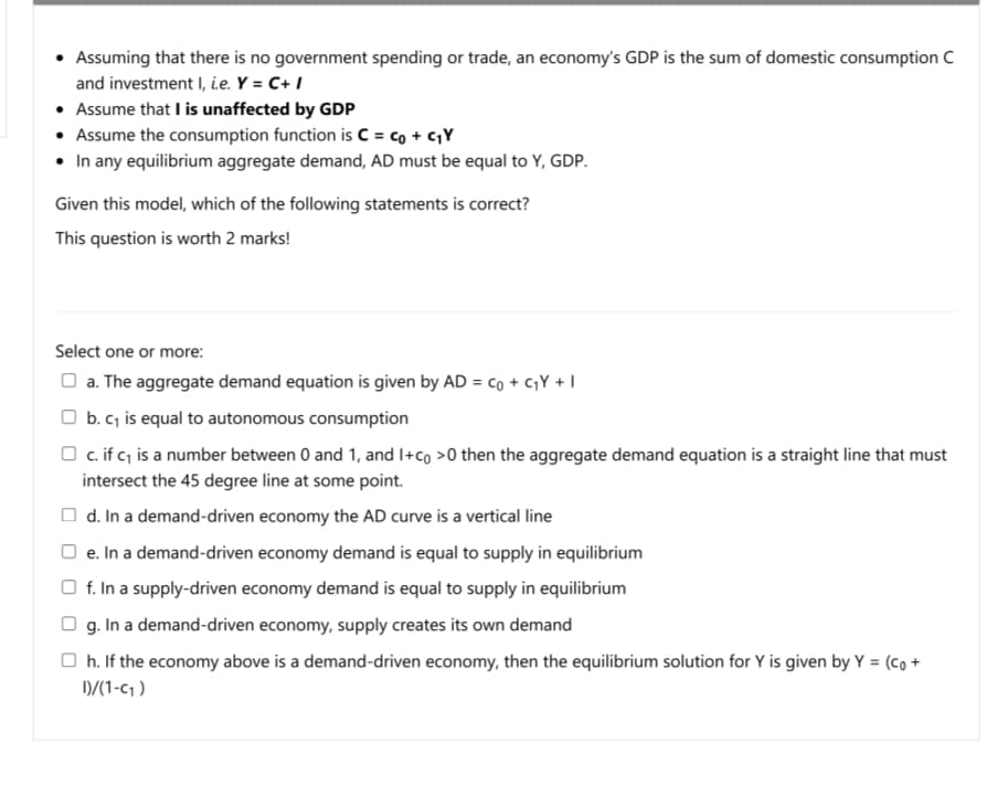 Assuming that there is no government spending or trade, an economy's GDP is the sum of domestic consumption C
and investment I, i.e. Y = C+ I
• Assume that I is unaffected by GDP
• Assume the consumption function is C = co + c,Y
• In any equilibrium aggregate demand, AD must be equal to Y, GDP.
Given this model, which of the following statements is correct?
This question is worth 2 marks!
Select one or more:
O a. The aggregate demand equation is given by AD = co + cY + I
O b. c, is equal to autonomous consumption
O c.if c; is a number between 0 and 1, and I+co >0 then the aggregate demand equation is a straight line that must
intersect the 45 degree line at some point.
O d. In a demand-driven economy the AD curve is a vertical line
O e. In a demand-driven economy demand is equal to supply in equilibrium
O f. In a supply-driven economy demand is equal to supply in equilibrium
O g. In a demand-driven economy, supply creates its own demand
O h. If the economy above is a demand-driven economy, then the equilibrium solution for Y is given by Y = (Co +
D/(1-c1 )
