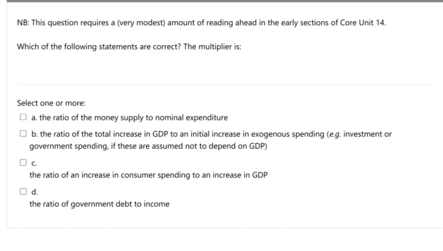 NB: This question requires a (very modest) amount of reading ahead in the early sections of Core Unit 14.
Which of the following statements are correct? The multiplier is:
Select one or more:
O a. the ratio of the money supply to nominal expenditure
O b. the ratio of the total increase in GDP to an initial increase in exogenous spending (e.g. investment or
government spending, if these are assumed not to depend on GDP)
Oc.
the ratio of an increase in consumer spending to an increase in GDP
O d.
the ratio of government debt to income
