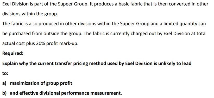 Exel Division is part of the Supeer Group. It produces a basic fabric that is then converted in other
divisions within the group.
The fabric is also produced in other divisions within the Supeer Group and a limited quantity can
be purchased from outside the group. The fabric is currently charged out by Exel Division at total
actual cost plus 20% profit mark-up.
Required:
Explain why the current transfer pricing method used by Exel Division is unlikely to lead
to:
a) maximization of group profit
b) and effective divisional performance measurement.