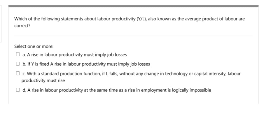Which of the following statements about labour productivity (Y/L), also known as the average product of labour are
correct?
Select one or more:
O a. A rise in labour productivity must imply job losses
O b. If Y is fixed A rise in labour productivity must imply job losses
O c. With a standard production function, if L falls, without any change in technology or capital intensity, labour
productivity must rise
O d. A rise in labour productivity at the same time as a rise in employment is logically impossible
