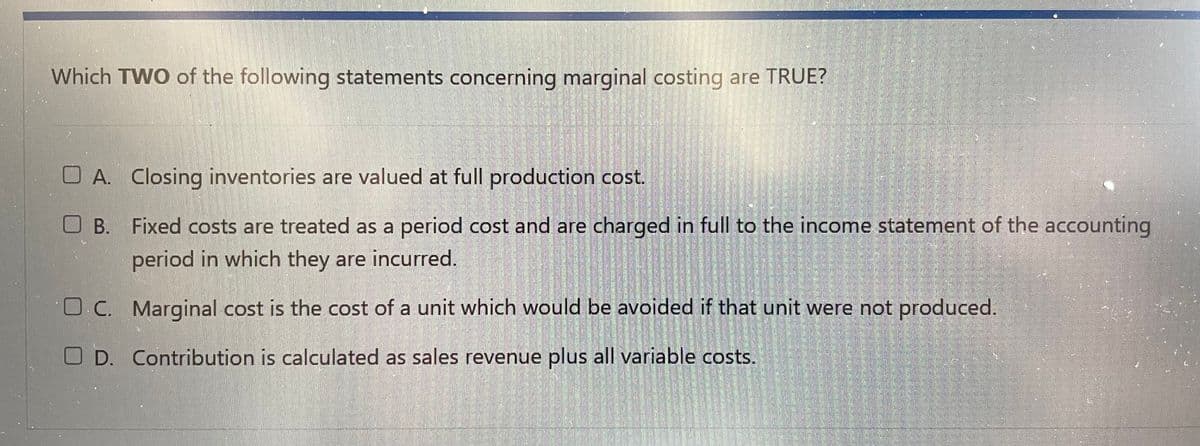 Which TWO of the following statements concerning marginal costing are TRUE?
A. Closing inventories are valued at full production cost.
B.
Fixed costs are treated as a period cost and are charged in full to the income statement of the accounting
period in which they are incurred.
O.C.
Marginal cost is the cost of a unit which would be avoided if that unit were not produced.
OD. Contribution is calculated as sales revenue plus all variable costs.