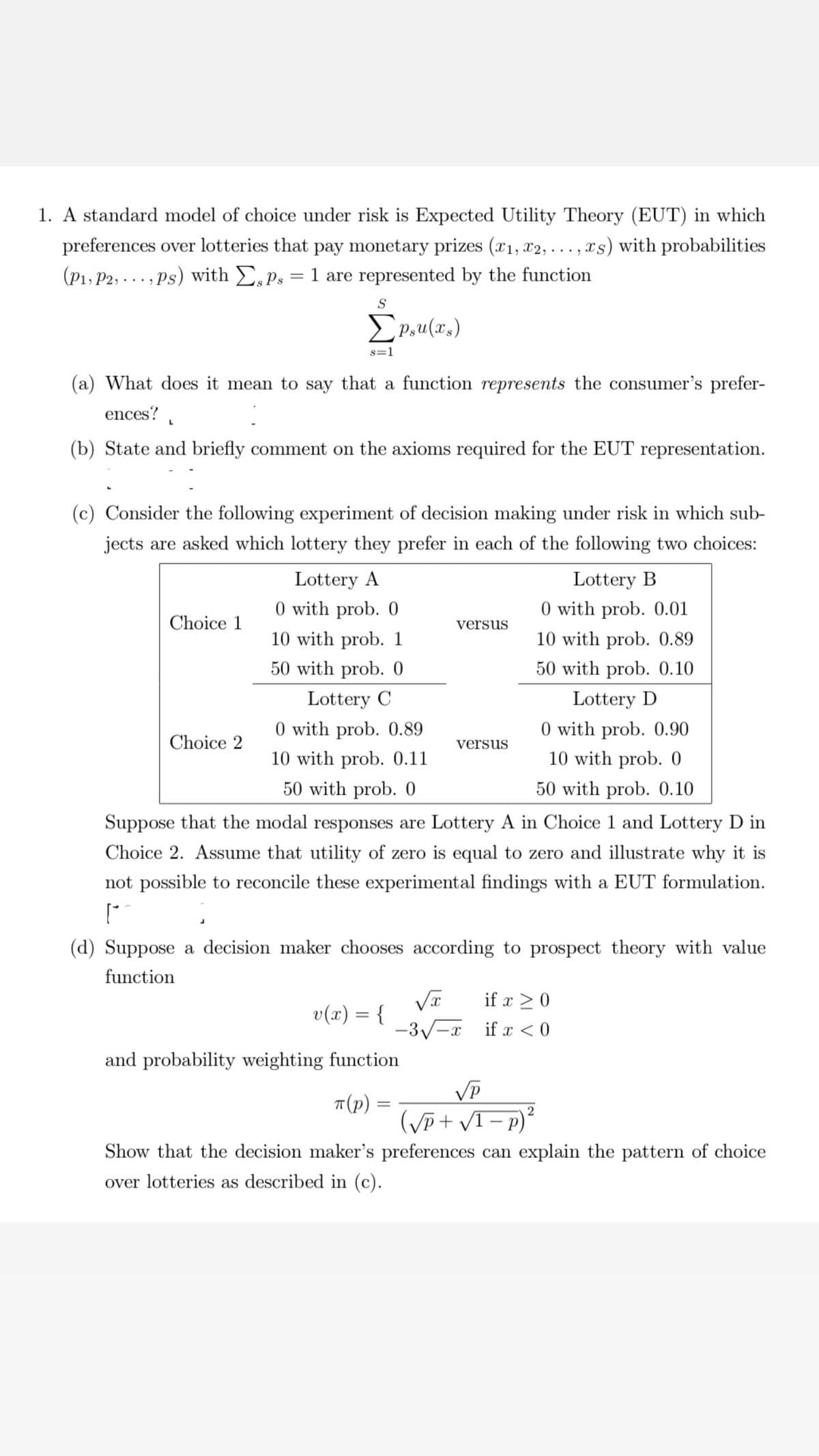 1. A standard model of choice under risk is Expected Utility Theory (EUT) in which
preferences over lotteries that pay monetary prizes (x₁, x2, ..., xs) with probabilities
(P1, P2, ..., Ps) with Eps = 1 are represented by the function
L
S
(a) What does it mean to say that a function represents the consumer's prefer-
ences?
Σpsu(xs)
Choice 1
8=1
(b) State and briefly comment on the axioms required for the EUT representation.
(c) Consider the following experiment of decision making under risk in which sub-
jects are asked which lottery they prefer in each of the following two choices:
Lottery B
0 with prob. 0.01
10 with prob. 0.89
50 with prob. 0.10
Lottery D
Choice 2
Lottery A
0 with prob. 0
10 with prob. 1
50 with prob. 0
Lottery C
0 with prob. 0.90
10 with prob. 0
50 with prob. 0.10
Suppose that the modal responses are Lottery A in Choice 1 and Lottery D in
Choice 2. Assume that utility of zero is equal to zero and illustrate why it is
not possible to reconcile these experimental findings with a EUT formulation.
["
0 with prob. 0.89
10 with prob. 0.11
50 with prob. 0
versus
(d) Suppose a decision maker chooses according to prospect theory with value
function
v(x) = {
and probability weighting function
π(p)
=
versus
√x
-3√-x
if x ≥ 0
if x < 0
VP
(√P+√1-p)
2
Show that the decision maker's preferences can explain the pattern of choice
over lotteries as described in (c).