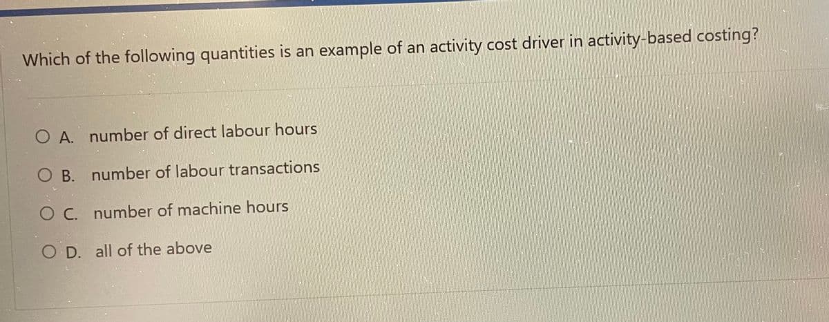 Which of the following quantities is an example of an activity cost driver in activity-based costing?
O A. number of direct labour hours
O B. number of labour transactions
O C.
number of machine hours
O D.
all of the above