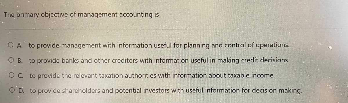 The primary objective of management accounting is
O A. to provide management with information useful for planning and control of operations.
O B. to provide banks and other creditors with information useful in making credit decisions.
O. C. to provide the relevant taxation authorities with information about taxable income.
O D. to provide shareholders and potential investors with useful information for decision making.