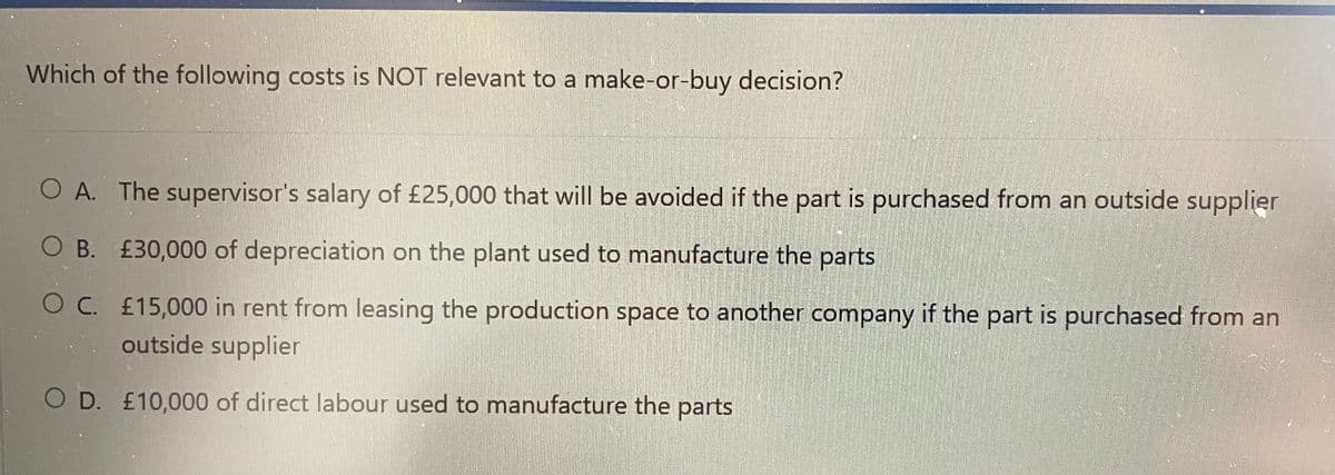 Which of the following costs is NOT relevant to a make-or-buy decision?
O A. The supervisor's salary of £25,000 that will be avoided if the part is purchased from an outside supplier
O B.
£30,000 of depreciation on the plant used to manufacture the parts
OC.
£15,000 in rent from leasing the production space to another company if the part is purchased from an
outside supplier
O D. £10,000 of direct labour used to manufacture the parts