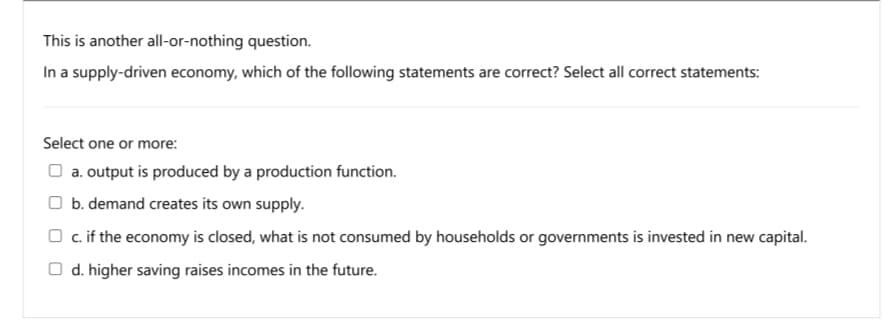 This is another all-or-nothing question.
In a supply-driven economy, which of the following statements are correct? Select all correct statements:
Select one or more:
O a. output is produced by a production function.
O b. demand creates its own supply.
O c. if the economy is closed, what is not consumed by households or governments is invested in new capital.
O d. higher saving raises incomes in the future.
