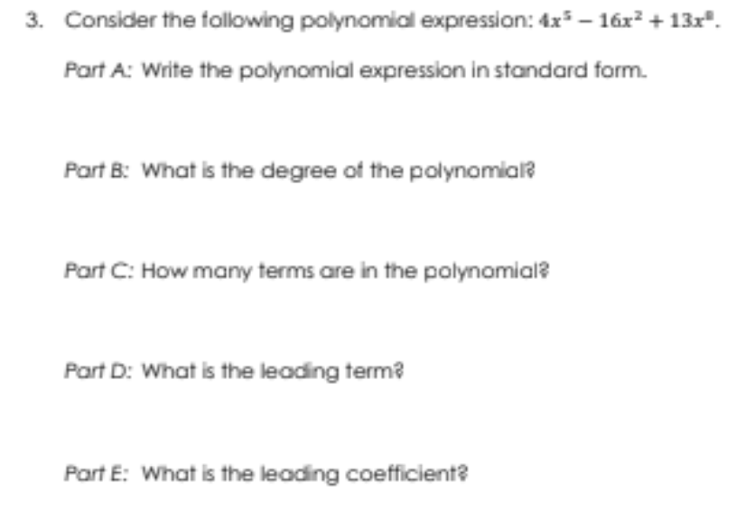 3. Consider the following polynomial expression: 4x* – 16x + 13x".
Part A: Write the polynomial expression in standard form.
Part B: What is the degree of the polynomial?
Part C: How many terms are in the polynomial?
Part D: What is the leading term?
Part E: What is the leading coefficient?
