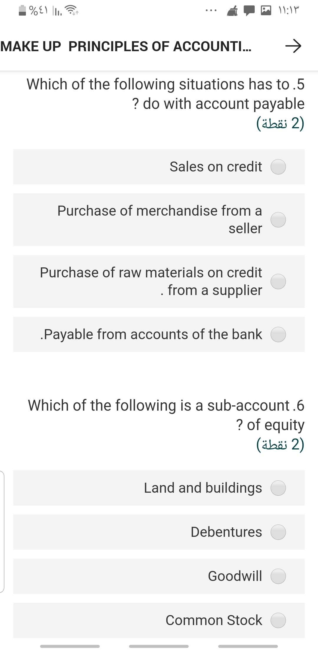 "I| 13%
MAKE UP PRINCIPLES OF ACCOUNTI...
Which of the following situations has to .5
? do with account payable
(äbäi 2)
Sales on credit
Purchase of merchandise from a
seller
Purchase of raw materials on credit
from a supplier
.Payable from accounts of the bank
Which of the following is a sub-account.6
? of equity
(äbä 2)
Land and buildings
Debentures
Goodwill
Common Stock

