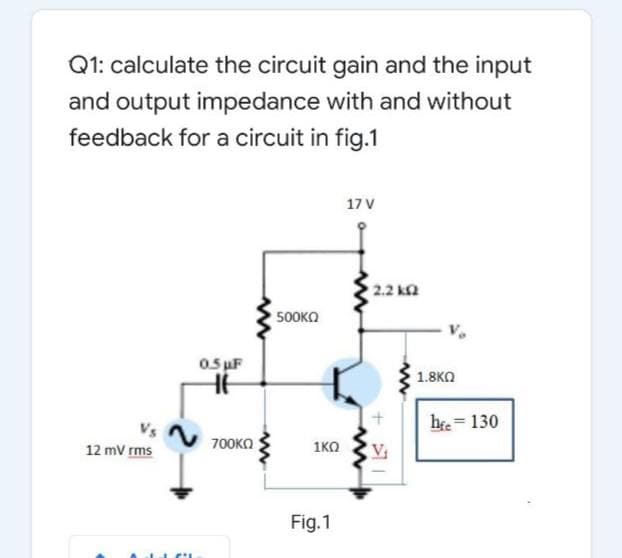 Q1: calculate the circuit gain and the input
and output impedance with and without
feedback for a circuit in fig.1
17 V
2.2 k2
500KO
0. uF
1.8KO
he = 130
700KO
1KO
V
12 mV rms
Fig.1
