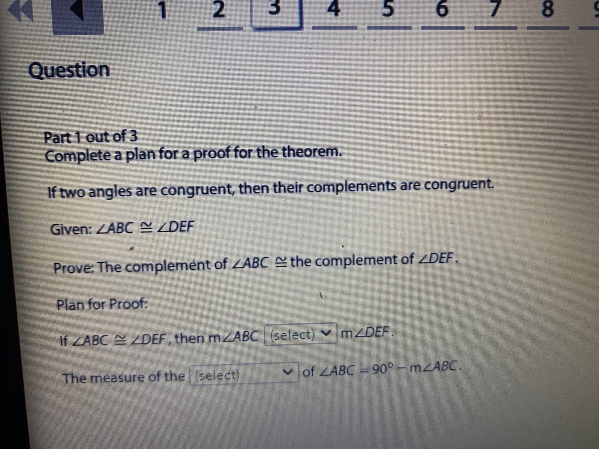 1
3.
4
6
8.
Question
Part 1 out of 3
Complete a plan for a proof for the theorem.
If two angles are congruent, then their complements are congruent.
Given: ZABC N ZDEF
Prove: The complement of ZABC the complement of ZDEF.
Plan for Proof:
If ZABC Y ZDEF, then mZABC (select) v M/DEF.
The measure of the (select)
v of ZABC = 90° – MABC.
