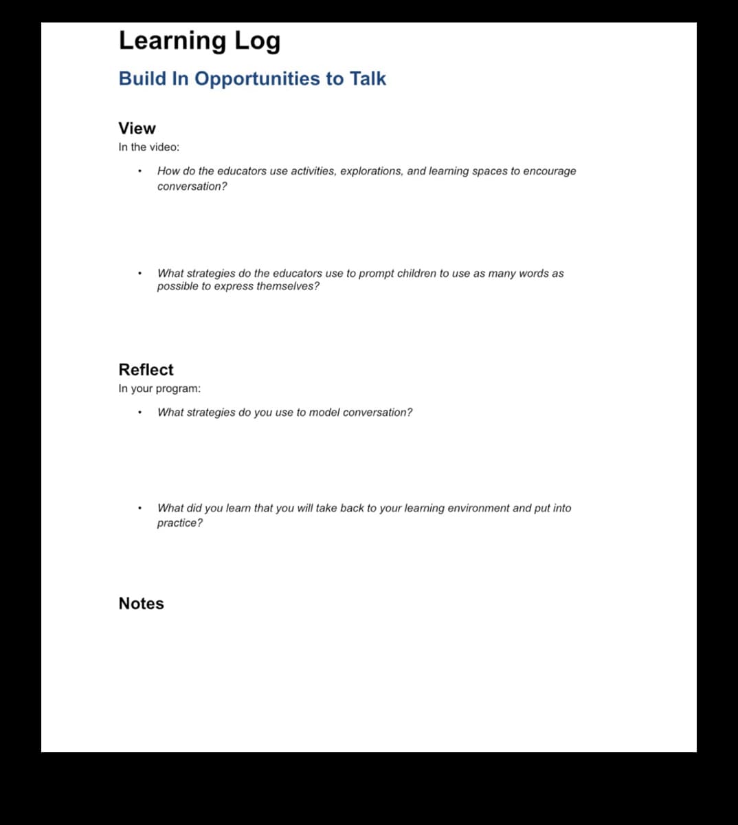 Learning Log
Build In Opportunities to Talk
View
In the video:
How do the educators use activities, explorations, and learning spaces to encourage
conversation?
.
What strategies do the educators use to prompt children to use as many words as
possible to express themselves?
Reflect
In your program:
What strategies do you use to model conversation?
What did you learn that you will take back to your learning environment and put into
practice?
Notes