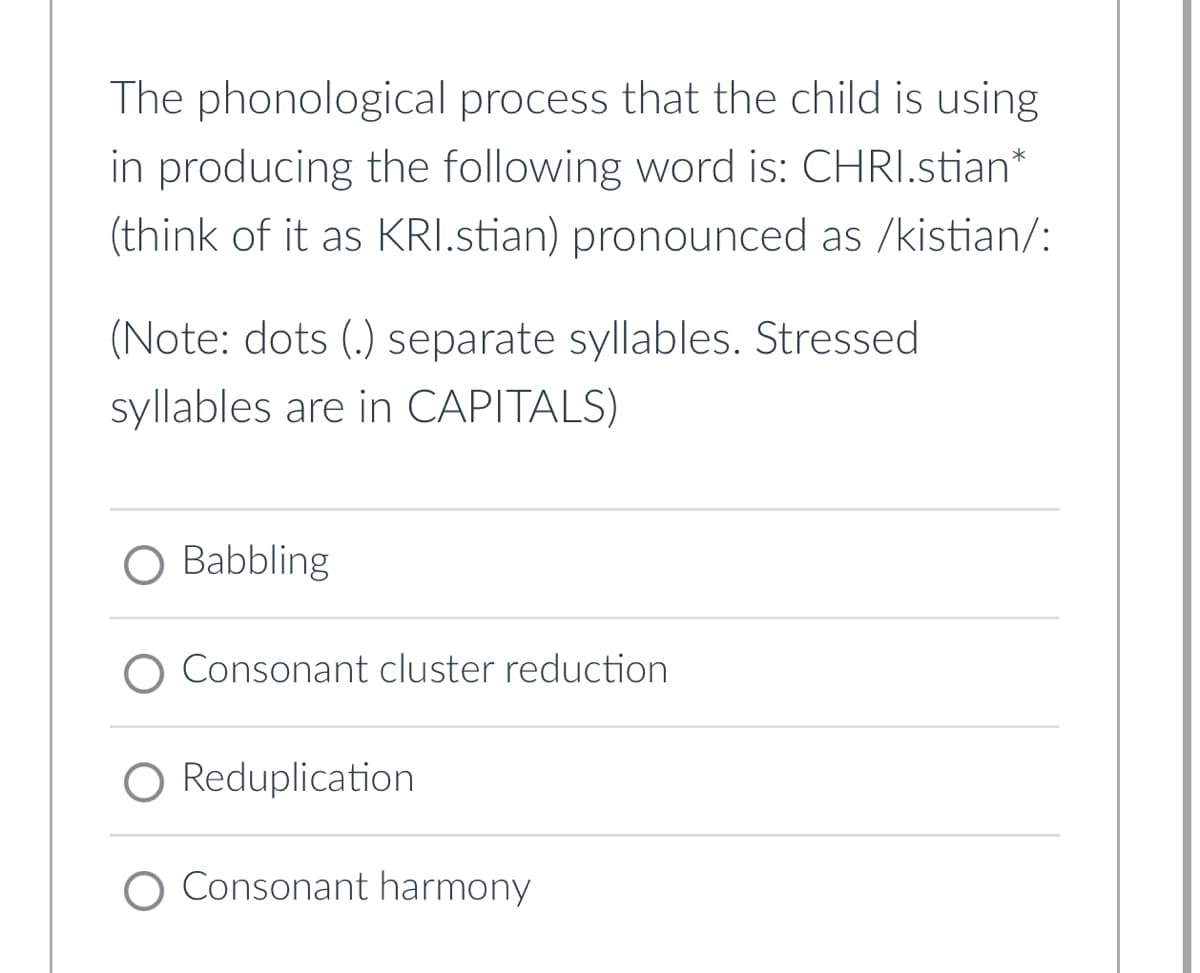 The phonological process that the child is using
in producing the following word is: CHRI.stian*
(think of it as KRI.stian) pronounced as /kistian/:
(Note: dots (.) separate syllables. Stressed
syllables are in CAPITALS)
O Babbling
Consonant cluster reduction
Reduplication
Consonant harmony