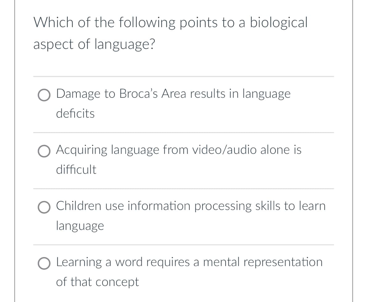 Which of the following points to a biological
aspect of language?
O Damage to Broca's Area results in language
deficits
O Acquiring language from video/audio alone is
difficult
Children use information processing skills to learn
language
O Learning a word requires a mental representation
of that concept