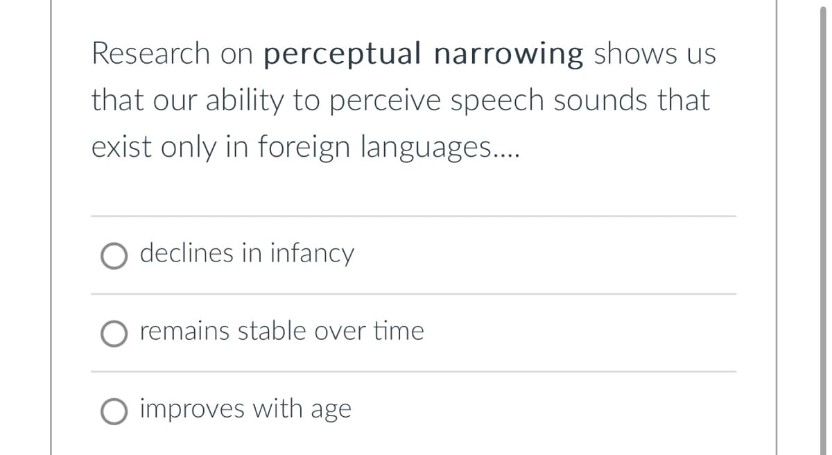 Research on perceptual narrowing shows us
that our ability to perceive speech sounds that
exist only in foreign languages.…...
O declines in infancy
remains stable over time
O improves with age