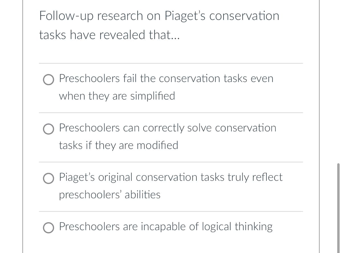 Follow-up research on Piaget's conservation
tasks have revealed that...
O Preschoolers fail the conservation tasks even
when they are simplified
O Preschoolers can correctly solve conservation
tasks if they are modified
Piaget's original conservation tasks truly reflect
preschoolers' abilities.
O Preschoolers are incapable of logical thinking