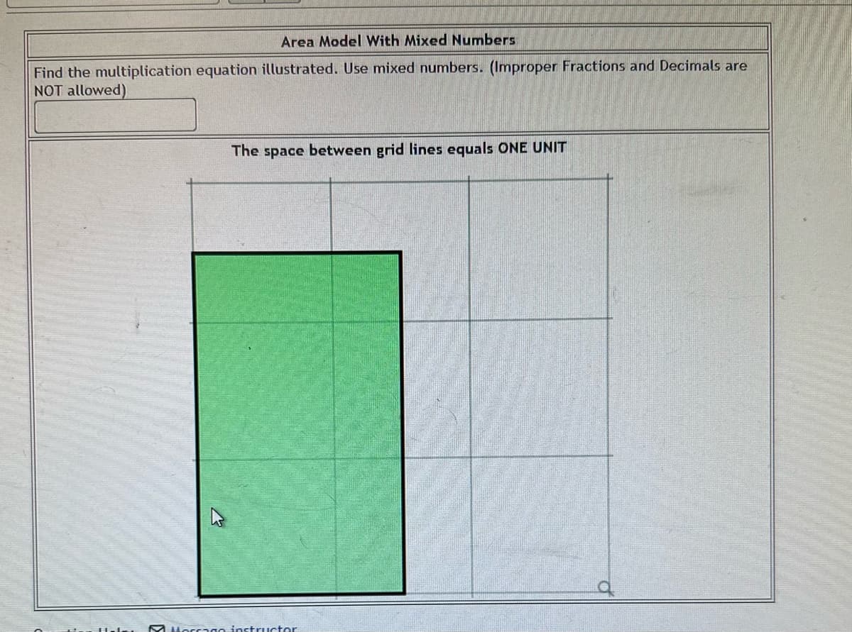 Area Model With Mixed Numbers
Find the multiplication equation illustrated. Use mixed numbers. (Improper Fractions and Decimals are
NOT allowed)
The space between grid lines equals ONE UNIT
M Morrago inst