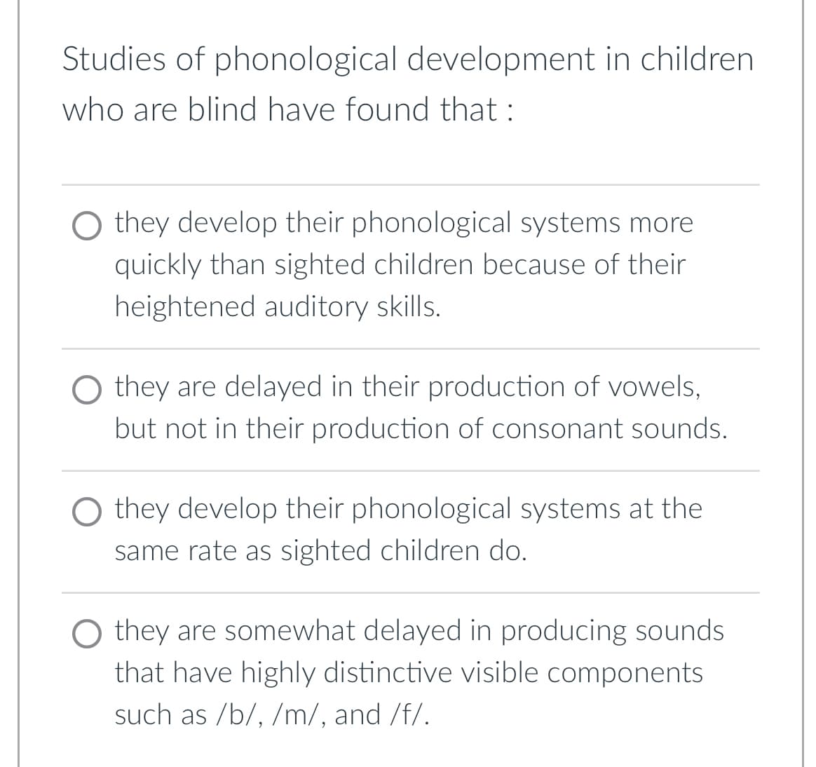 Studies of phonological development in children
who are blind have found that:
they develop their phonological systems more
quickly than sighted children because of their
heightened auditory skills.
O they are delayed in their production of vowels,
but not in their production of consonant sounds.
they develop their phonological systems at the
same rate as sighted children do.
O they are somewhat delayed in producing sounds
that have highly distinctive visible components
such as /b/, /m/, and /f/.
