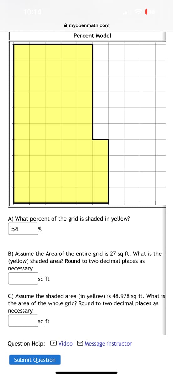 10:14
A) What percent of the grid is shaded in yellow?
54
%
B) Assume the Area of the entire grid is 27 sq ft. What is the
(yellow) shaded area? Round to two decimal places as
necessary.
sq ft
myopenmath.com
Percent Model
C) Assume the shaded area (in yellow) is 48.978 sq ft. What is
the area of the whole grid? Round to two decimal places as
necessary.
sq ft
Question Help: Video Message instructor
Submit Question