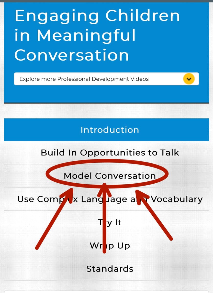 Engaging Children
in Meaningful
Conversation
Explore more Professional Development Videos
Introduction
Build In Opportunities to Talk
Model Conversation
Use Compx Language a Vocabulary
Ty It
Wrop Up
Standards